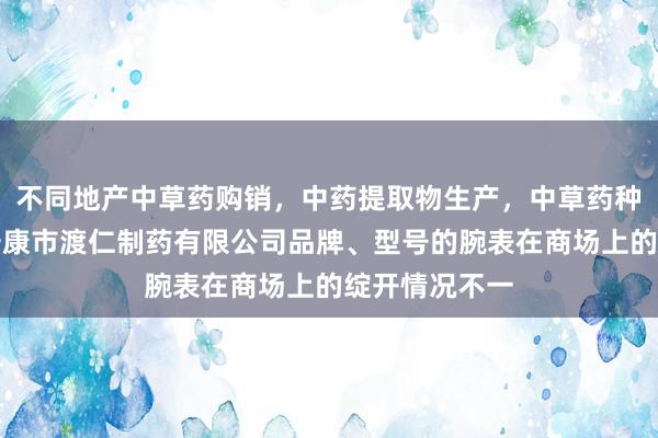 不同地产中草药购销，中药提取物生产，中草药种植，陕西省安康市渡仁制药有限公司品牌、型号的腕表在商场上的绽开情况不一